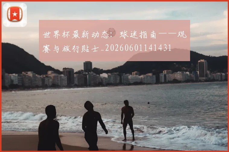 世界杯最新动态:球迷指南——观赛与旅行贴士_20260601141431