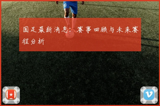 国足最新消息:赛事回顾与未来赛程分析
