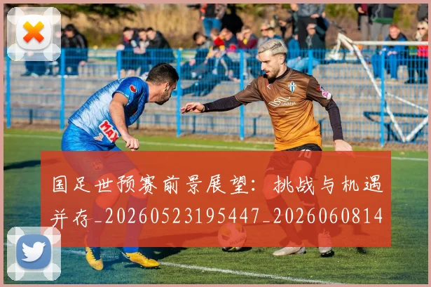 国足世预赛前景展望：挑战与机遇并存_20260523195447_20260608142826